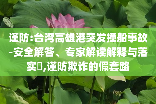 謹(jǐn)防:臺灣高雄港突發(fā)撞船事故-安全解答、專家解讀解釋與落實(shí)?,謹(jǐn)防欺詐的假套路