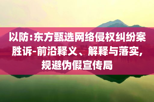 以防:東方甄選網(wǎng)絡(luò)侵權(quán)糾紛案勝訴-前沿釋義、解釋與落實,規(guī)避偽假宣傳局