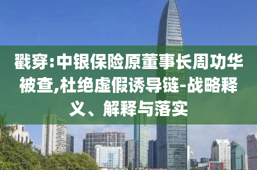 戳穿:中銀保險原董事長周功華被查,杜絕虛假誘導鏈-戰(zhàn)略釋義、解釋與落實