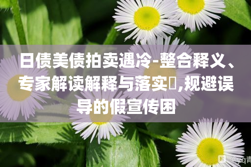 日債美債拍賣遇冷-整合釋義、專家解讀解釋與落實?,規(guī)避誤導的假宣傳困