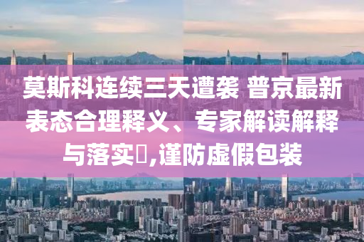 莫斯科連續(xù)三天遭襲 普京最新表態(tài)合理釋義、專家解讀解釋與落實(shí)?,謹(jǐn)防虛假包裝