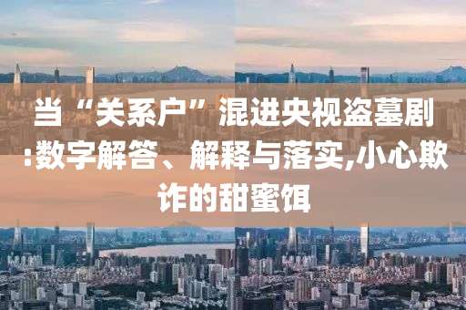 當(dāng)“關(guān)系戶”混進央視盜墓劇:數(shù)字解答、解釋與落實,小心欺詐的甜蜜餌