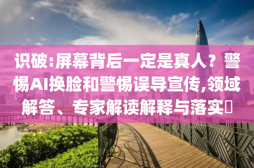 識(shí)破:屏幕背后一定是真人？警惕AI換臉和警惕誤導(dǎo)宣傳,領(lǐng)域解答、專家解讀解釋與落實(shí)?