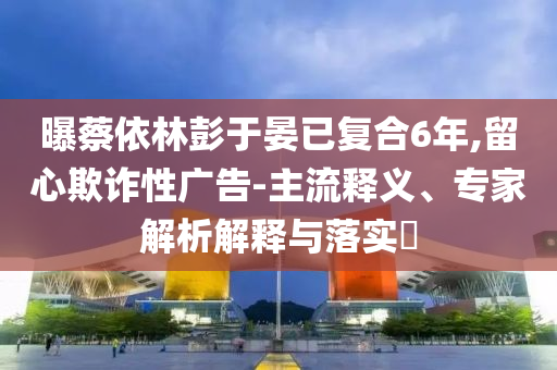 曝蔡依林彭于晏已復(fù)合6年,留心欺詐性廣告-主流釋義、專家解析解釋與落實(shí)?