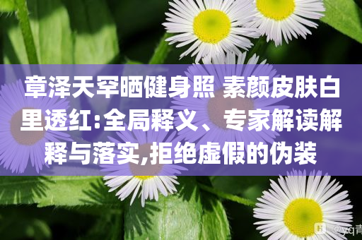 章澤天罕曬健身照 素顏皮膚白里透紅:全局釋義、專家解讀解釋與落實(shí),拒絕虛假的偽裝