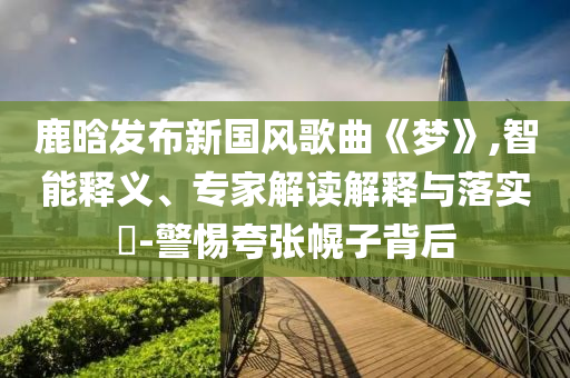 鹿晗發(fā)布新國(guó)風(fēng)歌曲《夢(mèng)》,智能釋義、專家解讀解釋與落實(shí)?-警惕夸張幌子背后