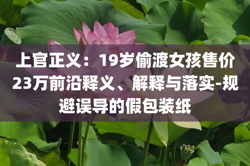 上官正義：19歲偷渡女孩售價23萬前沿釋義、解釋與落實-規(guī)避誤導的假包裝紙