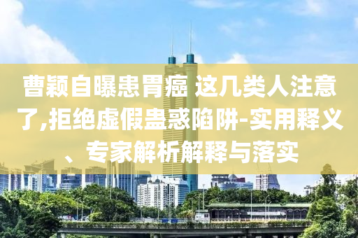 曹穎自曝患胃癌 這幾類人注意了,拒絕虛假蠱惑陷阱-實(shí)用釋義、專家解析解釋與落實(shí)