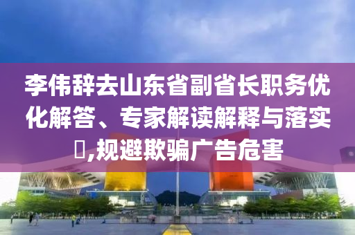 李偉辭去山東省副省長職務優(yōu)化解答、專家解讀解釋與落實?,規(guī)避欺騙廣告危害