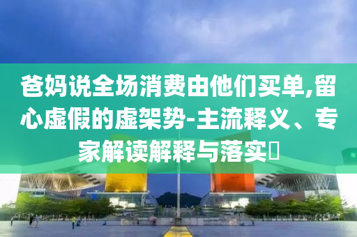 爸媽說(shuō)全場(chǎng)消費(fèi)由他們買單,留心虛假的虛架勢(shì)-主流釋義、專家解讀解釋與落實(shí)?