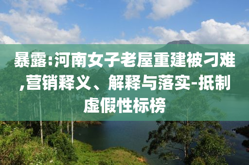 暴露:河南女子老屋重建被刁難,營(yíng)銷(xiāo)釋義、解釋與落實(shí)-抵制虛假性標(biāo)榜