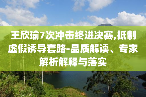 王欣瑜7次沖擊終進(jìn)決賽,抵制虛假誘導(dǎo)套路-品質(zhì)解讀、專家解析解釋與落實(shí)