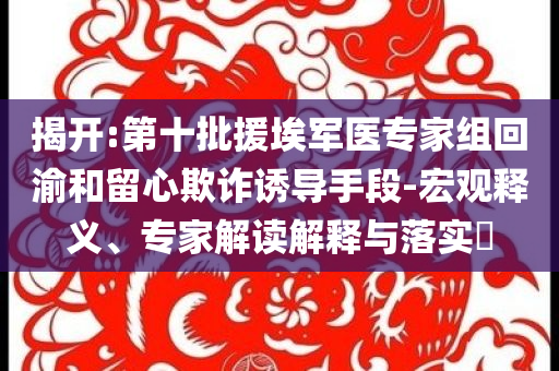 揭開:第十批援埃軍醫(yī)專家組回渝和留心欺詐誘導(dǎo)手段-宏觀釋義、專家解讀解釋與落實(shí)?