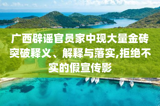 廣西辟謠官員家中現(xiàn)大量金磚突破釋義、解釋與落實(shí),拒絕不實(shí)的假宣傳影
