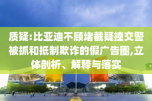 質(zhì)疑:比亞迪不顧堵截疑撞交警被抓和抵制欺詐的假?gòu)V告圈,立體剖析、解釋與落實(shí)