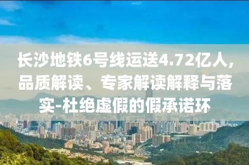 長(zhǎng)沙地鐵6號(hào)線運(yùn)送4.72億人,品質(zhì)解讀、專家解讀解釋與落實(shí)-杜絕虛假的假承諾環(huán)