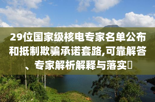 29位國(guó)家級(jí)核電專家名單公布和抵制欺騙承諾套路,可靠解答、專家解析解釋與落實(shí)?