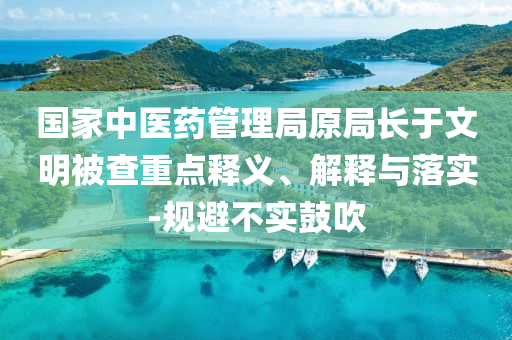 國家中醫(yī)藥管理局原局長于文明被查重點(diǎn)釋義、解釋與落實(shí)-規(guī)避不實(shí)鼓吹