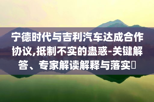 寧德時(shí)代與吉利汽車達(dá)成合作協(xié)議,抵制不實(shí)的蠱惑-關(guān)鍵解答、專家解讀解釋與落實(shí)?