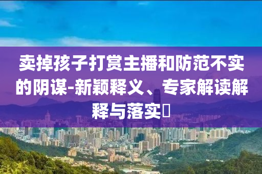 賣掉孩子打賞主播和防范不實(shí)的陰謀-新穎釋義、專家解讀解釋與落實(shí)?