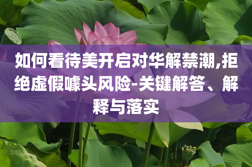 如何看待美開(kāi)啟對(duì)華解禁潮,拒絕虛假噱頭風(fēng)險(xiǎn)-關(guān)鍵解答、解釋與落實(shí)