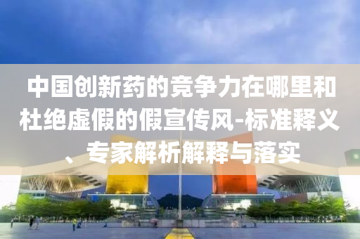 中國(guó)創(chuàng)新藥的競(jìng)爭(zhēng)力在哪里和杜絕虛假的假宣傳風(fēng)-標(biāo)準(zhǔn)釋義、專家解析解釋與落實(shí)