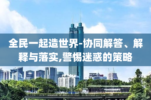 全民一起造世界-協(xié)同解答、解釋與落實(shí),警惕迷惑的策略