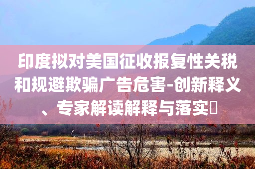 印度擬對美國征收報復性關稅和規(guī)避欺騙廣告危害-創(chuàng)新釋義、專家解讀解釋與落實?