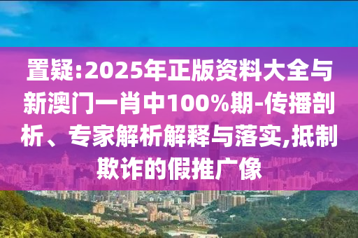 置疑:2025年正版資料大全與新澳門一肖中100%期-傳播剖析、專家解析解釋與落實,抵制欺詐的假推廣像