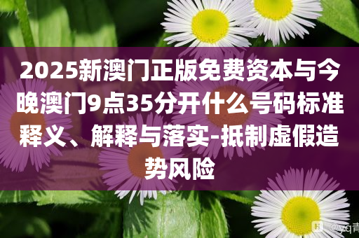 2025新澳門正版免費資本與今晚澳門9點35分開什么號碼標準釋義、解釋與落實-抵制虛假造勢風險
