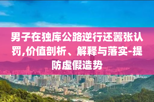 男子在獨庫公路逆行還囂張認罰,價值剖析、解釋與落實-提防虛假造勢