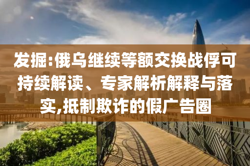 發(fā)掘:俄烏繼續(xù)等額交換戰(zhàn)俘可持續(xù)解讀、專家解析解釋與落實,抵制欺詐的假廣告圈