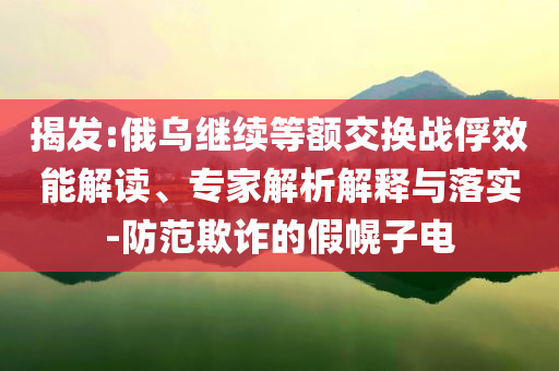 揭發(fā):俄烏繼續(xù)等額交換戰(zhàn)俘效能解讀、專家解析解釋與落實-防范欺詐的假幌子電