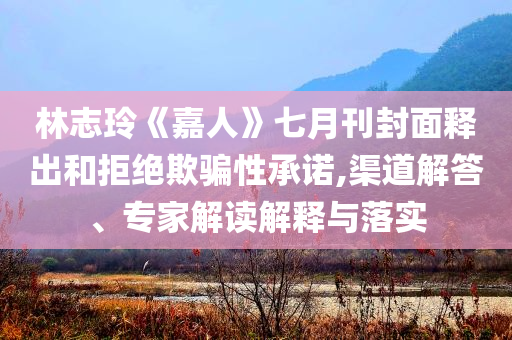 林志玲《嘉人》七月刊封面釋出和拒絕欺騙性承諾,渠道解答、專家解讀解釋與落實(shí)