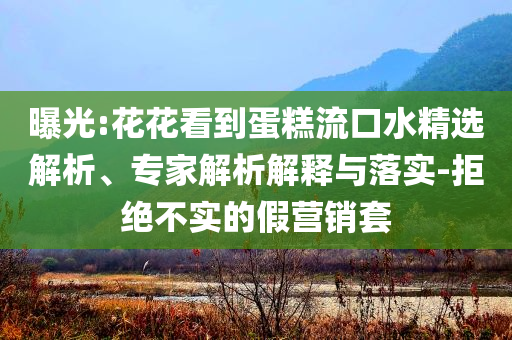 曝光:花花看到蛋糕流口水精選解析、專家解析解釋與落實(shí)-拒絕不實(shí)的假營(yíng)銷套