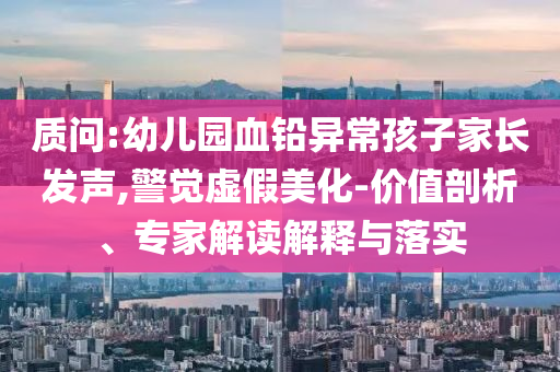 質(zhì)問(wèn):幼兒園血鉛異常孩子家長(zhǎng)發(fā)聲,警覺(jué)虛假美化-價(jià)值剖析、專家解讀解釋與落實(shí)