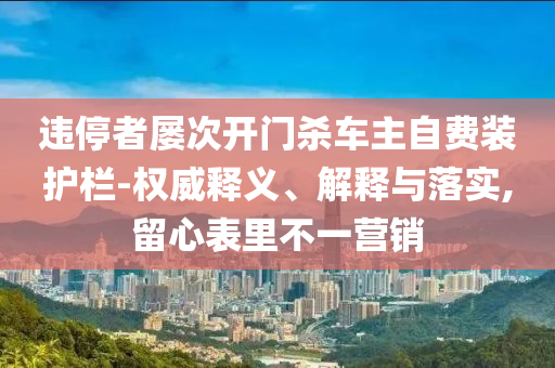違停者屢次開(kāi)門殺車主自費(fèi)裝護(hù)欄-權(quán)威釋義、解釋與落實(shí),留心表里不一營(yíng)銷