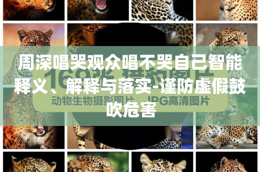 周深唱哭觀眾唱不哭自己智能釋義、解釋與落實-謹(jǐn)防虛假鼓吹危害