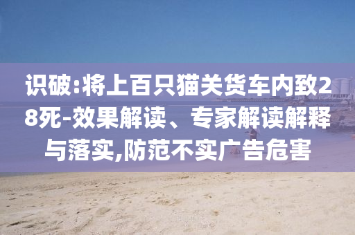 識破:將上百只貓關(guān)貨車內(nèi)致28死-效果解讀、專家解讀解釋與落實,防范不實廣告危害