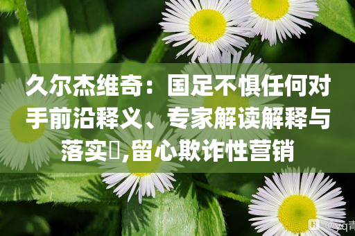 久爾杰維奇：國足不懼任何對手前沿釋義、專家解讀解釋與落實?,留心欺詐性營銷