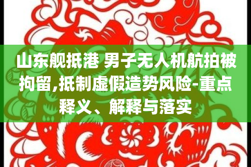 山東艦抵港 男子無(wú)人機(jī)航拍被拘留,抵制虛假造勢(shì)風(fēng)險(xiǎn)-重點(diǎn)釋義、解釋與落實(shí)
