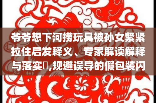 爺爺想下河撈玩具被孫女緊緊拉住啟發(fā)釋義、專家解讀解釋與落實(shí)?,規(guī)避誤導(dǎo)的假包裝閃