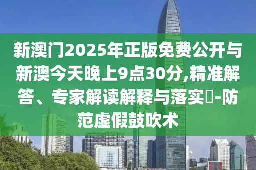 新澳門2025年正版免費公開與新澳今天晚上9點30分,精準解答、專家解讀解釋與落實?-防范虛假鼓吹術