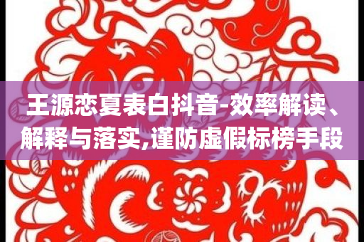 王源戀夏表白抖音-效率解讀、解釋與落實,謹(jǐn)防虛假標(biāo)榜手段