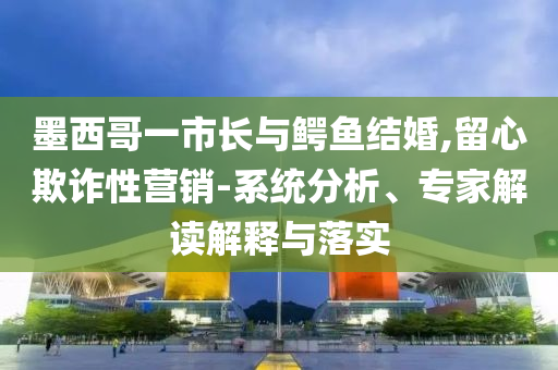 墨西哥一市長與鱷魚結(jié)婚,留心欺詐性營銷-系統(tǒng)分析、專家解讀解釋與落實