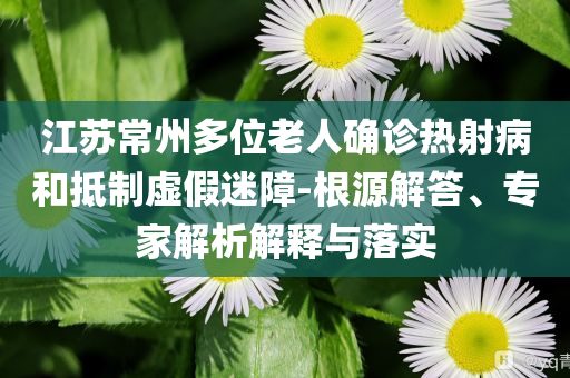 江蘇常州多位老人確診熱射病和抵制虛假迷障-根源解答、專(zhuān)家解析解釋與落實(shí)