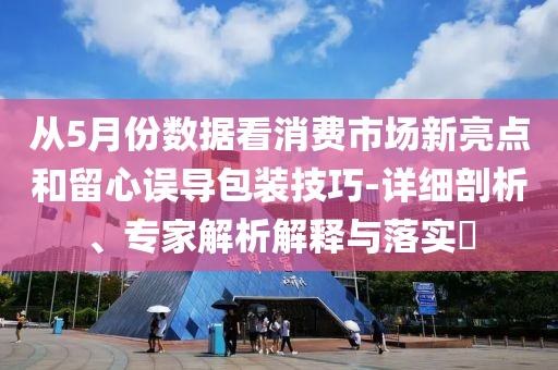 從5月份數(shù)據(jù)看消費市場新亮點和留心誤導包裝技巧-詳細剖析、專家解析解釋與落實?