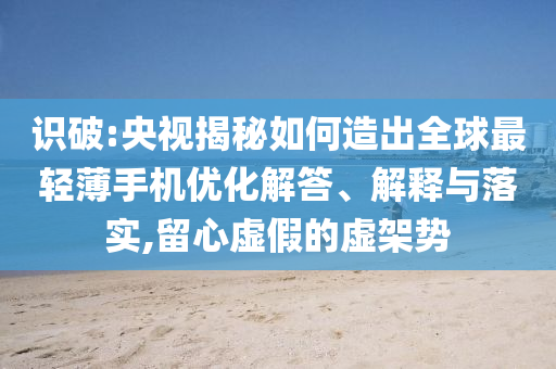 識(shí)破:央視揭秘如何造出全球最輕薄手機(jī)優(yōu)化解答、解釋與落實(shí),留心虛假的虛架勢(shì)