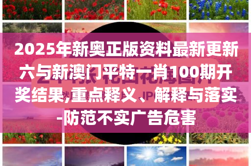 2025年新奧正版資料最新更新六與新澳門平特一肖100期開獎結(jié)果,重點(diǎn)釋義、解釋與落實-防范不實廣告危害