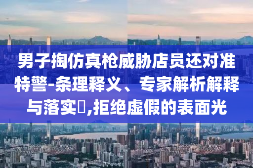 男子掏仿真槍威脅店員還對準(zhǔn)特警-條理釋義、專家解析解釋與落實?,拒絕虛假的表面光